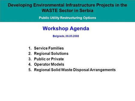 Workshop Agenda Belgrade, 09.05.2008 1.Service Families 2.Regional Solutions 3.Public or Private 4.Operator Models 5.Regional Solid Waste Disposal Arrangements.