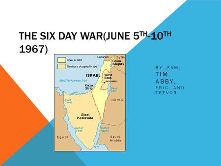 THE SIX DAY WAR(JUNE 5 TH -10 TH 1967) BY: SAM, TIM, ABBY, ERIC, AND TREVOR.