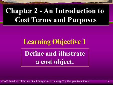 ©2003 Prentice Hall Business Publishing, Cost Accounting 11/e, Horngren/Datar/Foster 2 - 1 Learning Objective 1 Define and illustrate a cost object. Chapter.
