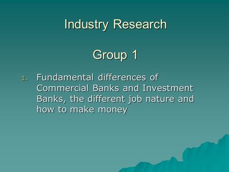 Industry Research Group 1 1. Fundamental differences of Commercial Banks and Investment Banks, the different job nature and how to make money.