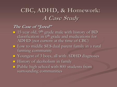 CBC, ADHD, & Homework: A Case Study The Case of “Jared” 15 year old, 9 th grade male with history of BD classification in 6 th grade and medications for.