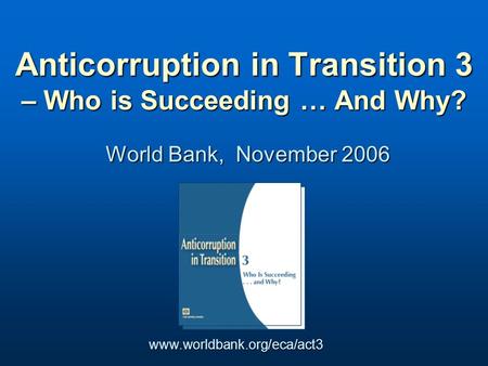 World Bank, November 2006 Anticorruption in Transition 3 – Who is Succeeding … And Why? www.worldbank.org/eca/act3.