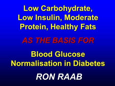 Low Carbohydrate, Low Insulin, Moderate Protein, Healthy Fats AS THE BASIS FOR Blood Glucose Normalisation in Diabetes RON RAAB.