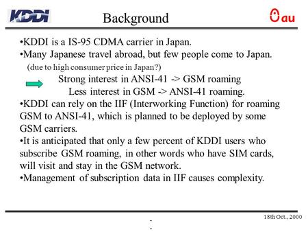 18th Oct., 2000 - KDDI is a IS-95 CDMA carrier in Japan. Many Japanese travel abroad, but few people come to Japan. (due to high consumer price in Japan?)