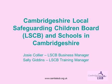 Www.cambslscb.org.uk Cambridgeshire Local Safeguarding Children Board (LSCB) and Schools in Cambridgeshire Josie Collier – LSCB Business Manager Sally.