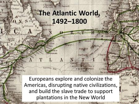The Atlantic World, 1492–1800 Europeans explore and colonize the Americas, disrupting native civilizations, and build the slave trade to support plantations.