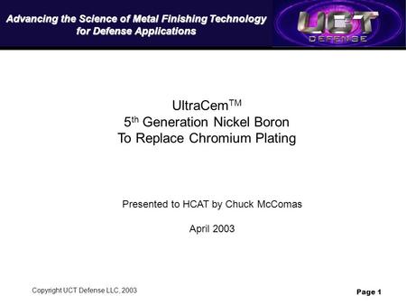 Copyright UCT Defense LLC, 2003 Page 1 UltraCem TM 5 th Generation Nickel Boron To Replace Chromium Plating Presented to HCAT by Chuck McComas April 2003.