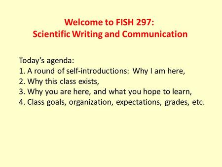 Welcome to FISH 297: Scientific Writing and Communication Today’s agenda: 1.A round of self-introductions: Why I am here, 2.Why this class exists, 3.Why.