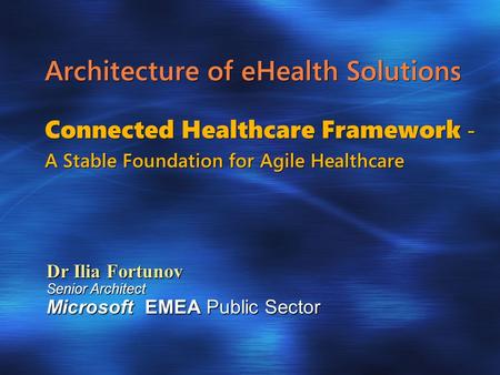Architecture of eHealth Solutions Connected Healthcare Framework - A Stable Foundation for Agile Healthcare Dr Ilia Fortunov Senior Architect Microsoft.