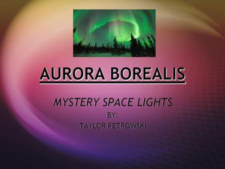 AURORA BOREALIS MYSTERY SPACE LIGHTS BY: TAYLOR PETROWSKI MYSTERY SPACE LIGHTS BY: TAYLOR PETROWSKI.