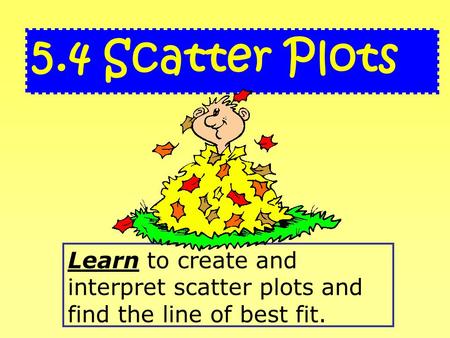 Learn to create and interpret scatter plots and find the line of best fit. 5.4 Scatter Plots.