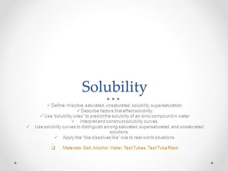 Solubility Define: miscible, saturated, unsaturated, solubility, supersaturation. Describe factors that effect solubility. Use “solubility rules” to predict.