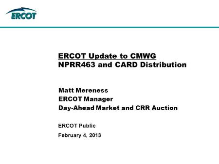 February 4, 2013 ERCOT Public ERCOT Update to CMWG NPRR463 and CARD Distribution Matt Mereness ERCOT Manager Day-Ahead Market and CRR Auction.