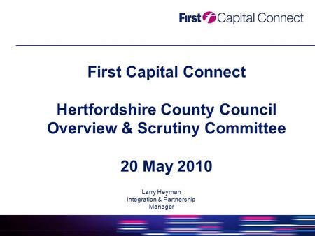 First Capital Connect Hertfordshire County Council Overview & Scrutiny Committee 20 May 2010 Larry Heyman Integration & Partnership Manager.