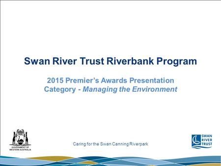Caring for the Swan Canning Riverpark Swan River Trust Riverbank Program 2015 Premier’s Awards Presentation Category - Managing the Environment.