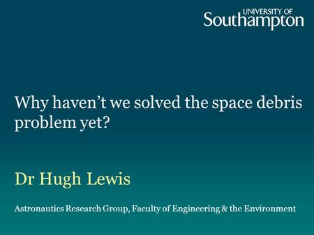 Why haven’t we solved the space debris problem yet? Dr Hugh Lewis Astronautics Research Group, Faculty of Engineering & the Environment.