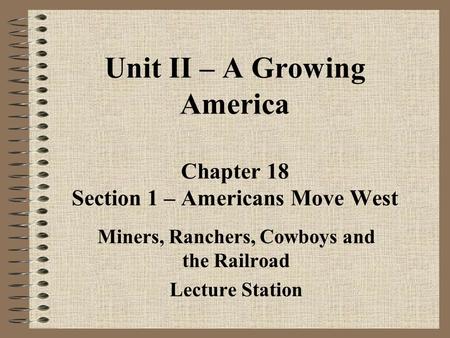 Unit II – A Growing America Chapter 18 Section 1 – Americans Move West Miners, Ranchers, Cowboys and the Railroad Lecture Station.