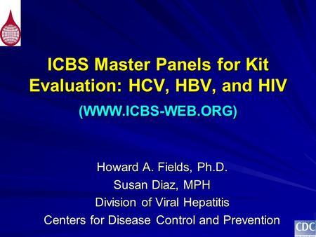 ICBS Master Panels for Kit Evaluation: HCV, HBV, and HIV (WWW.ICBS-WEB.ORG) Howard A. Fields, Ph.D. Susan Diaz, MPH Division of Viral Hepatitis Centers.