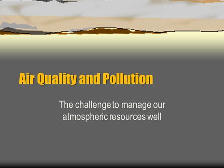Air Quality and Pollution The challenge to manage our atmospheric resources well.