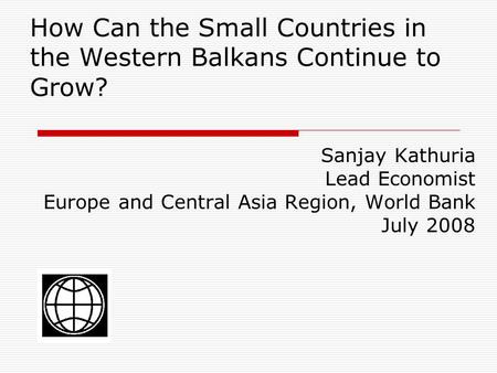 How Can the Small Countries in the Western Balkans Continue to Grow? Sanjay Kathuria Lead Economist Europe and Central Asia Region, World Bank July 2008.