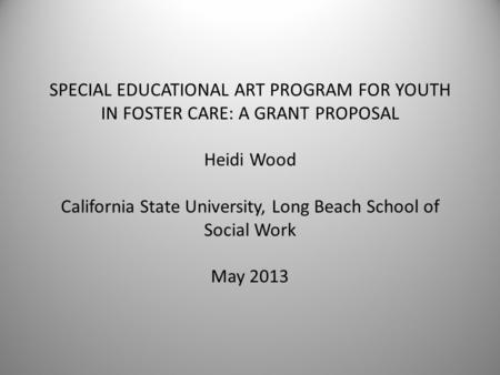 SPECIAL EDUCATIONAL ART PROGRAM FOR YOUTH IN FOSTER CARE: A GRANT PROPOSAL Heidi Wood California State University, Long Beach School of Social Work May.