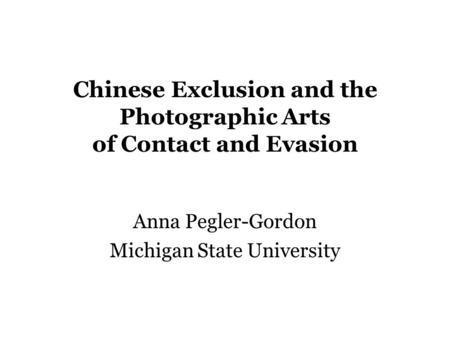 Chinese Exclusion and the Photographic Arts of Contact and Evasion Anna Pegler-Gordon Michigan State University.