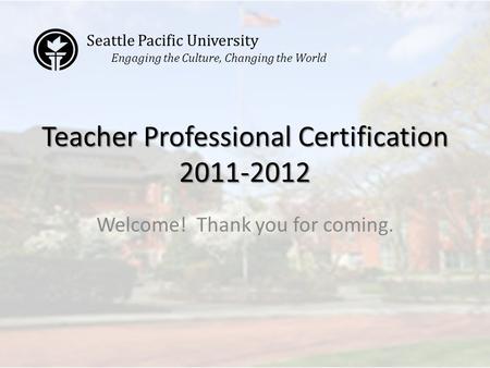 Teacher Professional Certification 2011-2012 Welcome! Thank you for coming. Seattle Pacific University Engaging the Culture, Changing the World.