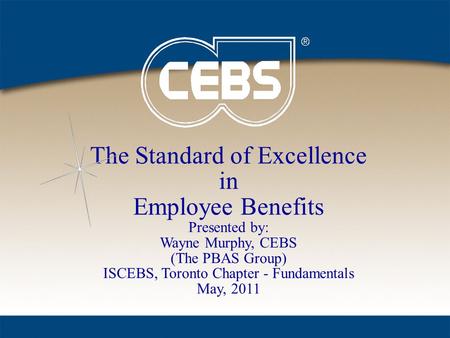 The Standard of Excellence in Employee Benefits Presented by: Wayne Murphy, CEBS (The PBAS Group) ISCEBS, Toronto Chapter - Fundamentals May, 2011.