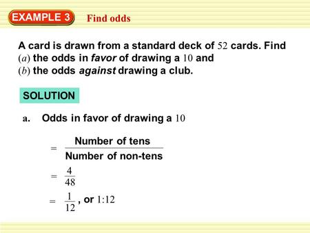 EXAMPLE 3 Find odds A card is drawn from a standard deck of 52 cards. Find (a) the odds in favor of drawing a 10 and (b) the odds.