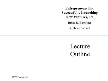 ©2006 Prentice Hall 1-1 Lecture Outline Entrepreneurship: Successfully Launching New Ventures, 1/e Bruce R. Barringer R. Duane Ireland.