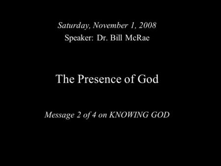 The Presence of God Message 2 of 4 on KNOWING GOD Saturday, November 1, 2008 Speaker: Dr. Bill McRae.
