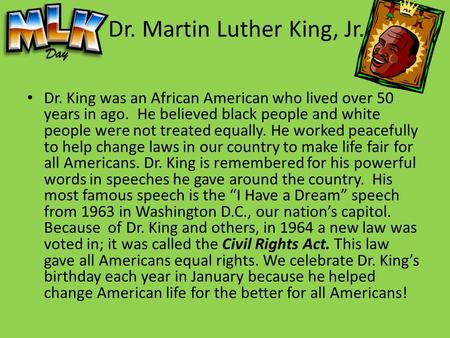 Dr. Martin Luther King, Jr. Dr. King was an African American who lived over 50 years in ago. He believed black people and white people were not treated.