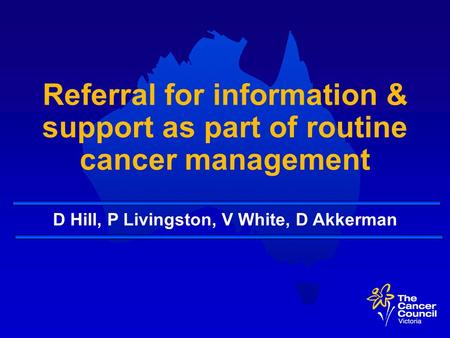 Referral for information & support as part of routine cancer management D Hill, P Livingston, V White, D Akkerman.