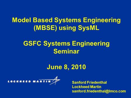Model Based Systems Engineering (MBSE) using SysML GSFC Systems Engineering Seminar June 8, 2010 Sanford Friedenthal Lockheed Martin