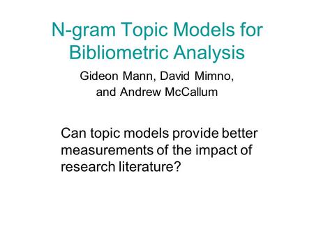 N-gram Topic Models for Bibliometric Analysis Gideon Mann, David Mimno, and Andrew McCallum Can topic models provide better measurements of the impact.