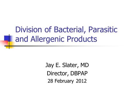 Division of Bacterial, Parasitic and Allergenic Products Jay E. Slater, MD Director, DBPAP 28 February 2012.