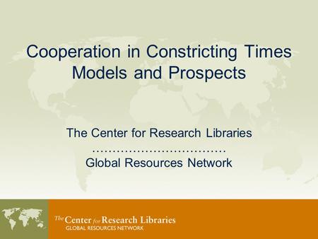 Cooperation in Constricting Times Models and Prospects The Center for Research Libraries …………………………… Global Resources Network.