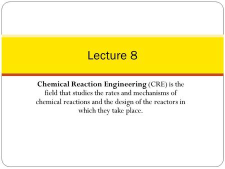 Lecture 8 Chemical Reaction Engineering (CRE) is the field that studies the rates and mechanisms of chemical reactions and the design of the reactors.