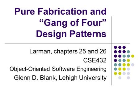 Larman, chapters 25 and 26 CSE432 Object-Oriented Software Engineering Glenn D. Blank, Lehigh University Pure Fabrication and “Gang of Four” Design Patterns.