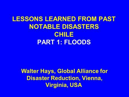 LESSONS LEARNED FROM PAST NOTABLE DISASTERS CHILE PART 1: FLOODS Walter Hays, Global Alliance for Disaster Reduction, Vienna, Virginia, USA.