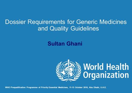 Sultan Ghani WHO Prequalification Programme of Priority Essential Medicines, 11-13 October 2010, Abu Dhabi, U.A.E. Dossier Requirements for Generic Medicines.