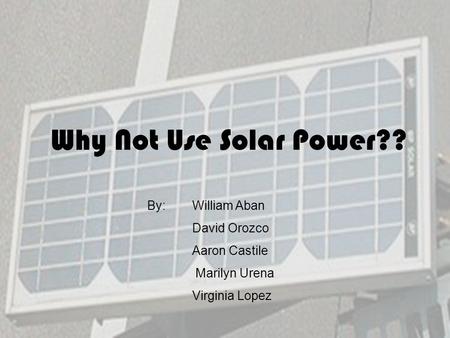 Why Not Use Solar Power?? By: William Aban David Orozco Aaron Castile Marilyn Urena Virginia Lopez.
