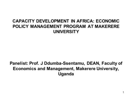 1 CAPACITY DEVELOPMENT IN AFRICA: ECONOMIC POLICY MANAGEMENT PROGRAM AT MAKERERE UNIVERSITY Panelist: Prof. J Ddumba-Ssentamu, DEAN, Faculty of Economics.