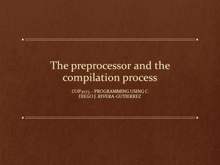 The preprocessor and the compilation process COP3275 – PROGRAMMING USING C DIEGO J. RIVERA-GUTIERREZ.