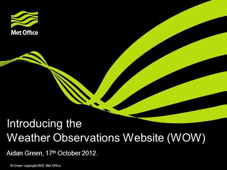 © Crown copyright 2012 Met Office Weather Observations Website (WOW) Aidan Green, 17 th October 2012. Introducing the.