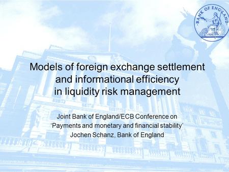 1/17 Models of foreign exchange settlement and informational efficiency in liquidity risk management Joint Bank of England/ECB Conference on ‘Payments.