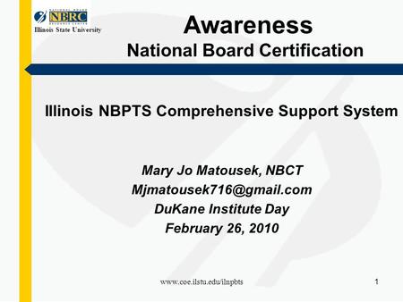 Illinois State University www.coe.ilstu.edu/ilnpbts 1 Awareness National Board Certification Illinois NBPTS Comprehensive Support System Mary Jo Matousek,