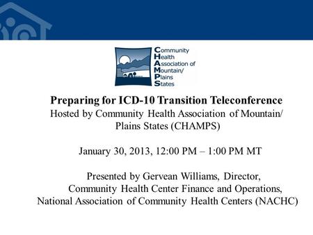 Preparing for ICD-10 Transition Teleconference Hosted by Community Health Association of Mountain/ Plains States (CHAMPS) January 30, 2013, 12:00 PM –