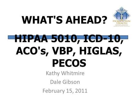 WHAT'S AHEAD? Kathy Whitmire Dale Gibson February 15, 2011 HIPAA 5010, ICD-10, ACO's, VBP, HIGLAS, PECOS.