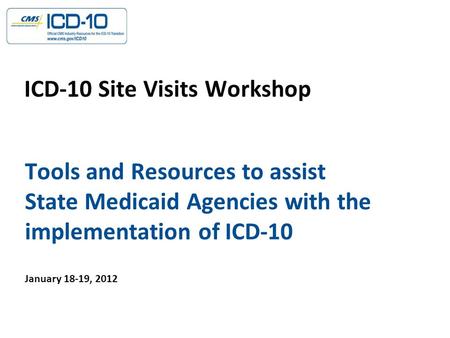 Tools and Resources to assist State Medicaid Agencies with the implementation of ICD-10 ICD-10 Site Visits Workshop January 18-19, 2012.
